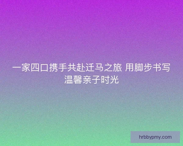 一家四口携手共赴迁马之旅 用脚步书写温馨亲子时光