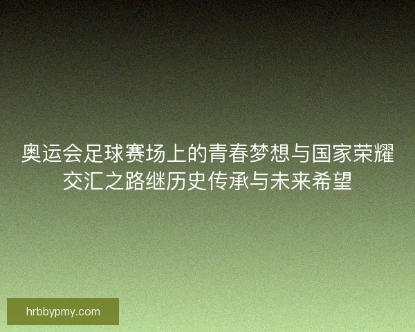 奥运会足球赛场上的青春梦想与国家荣耀交汇之路继历史传承与未来希望