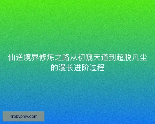 仙逆境界修炼之路从初窥天道到超脱凡尘的漫长进阶过程 仙逆境界修炼之路从初窥天道到超脱凡尘的漫长进阶过程