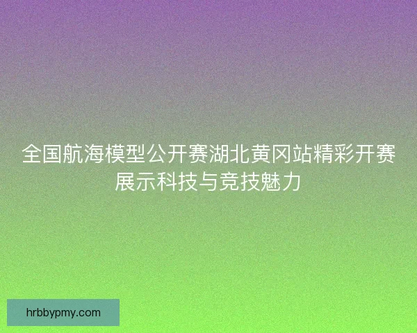 全国航海模型公开赛湖北黄冈站精彩开赛展示科技与竞技魅力 全国航海模型公开赛湖北黄冈站精彩开赛展示科技与竞技魅力