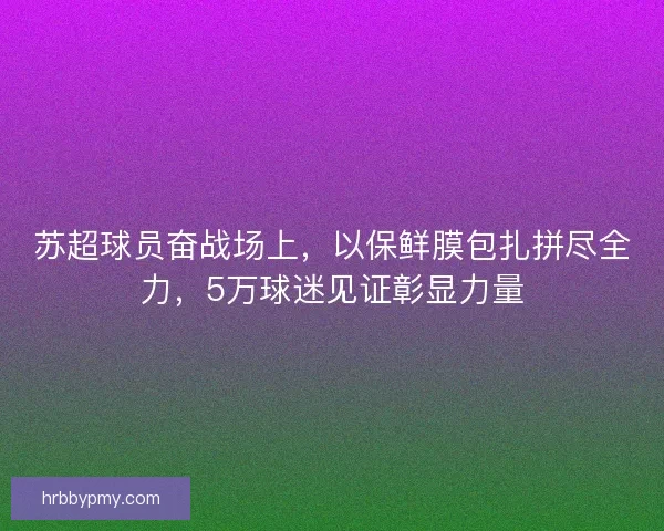 苏超球员奋战场上，以保鲜膜包扎拼尽全力，5万球迷见证彰显力量