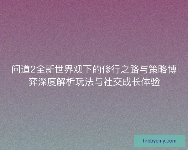 问道2全新世界观下的修行之路与策略博弈深度解析玩法与社交成长体验 问道2全新世界观下的修行之路与策略博弈深度解析玩法与社交成长体验