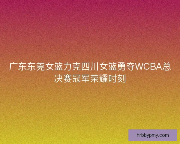 广东东莞女篮力克四川女篮勇夺WCBA总决赛冠军荣耀时刻