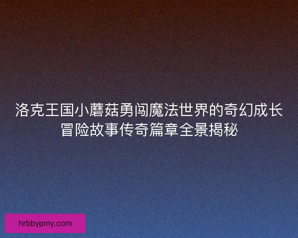 洛克王国小蘑菇勇闯魔法世界的奇幻成长冒险故事传奇篇章全景揭秘