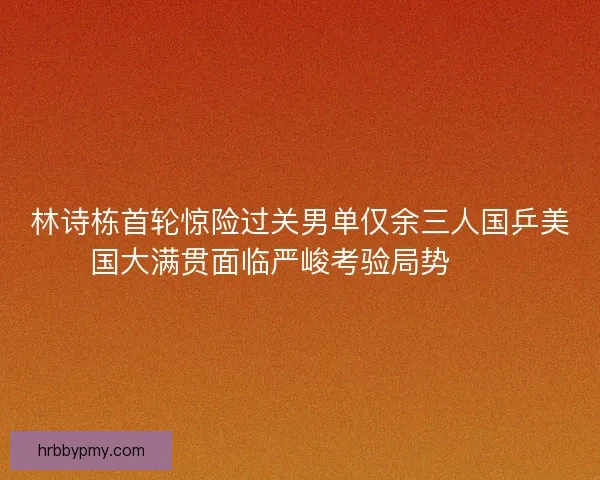 林诗栋首轮惊险过关男单仅余三人国乒美国大满贯面临严峻考验局势⚠️