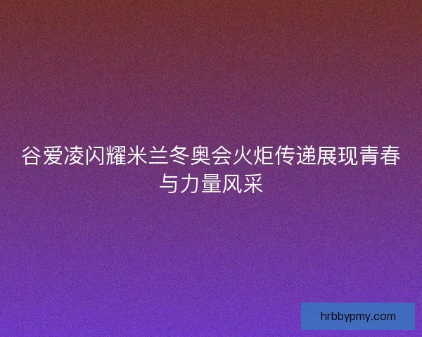 谷爱凌闪耀米兰冬奥会火炬传递展现青春与力量风采