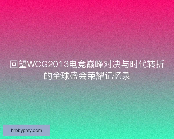 回望WCG2013电竞巅峰对决与时代转折的全球盛会荣耀记忆录 回望WCG2013电竞巅峰对决与时代转折的全球盛会荣耀记忆录