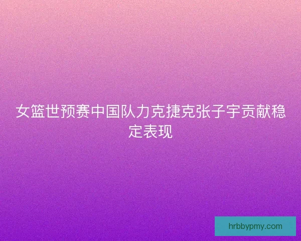女篮世预赛中国队力克捷克张子宇贡献稳定表现 女篮世预赛中国队力克捷克张子宇贡献稳定表现