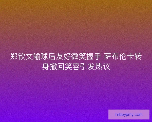 郑钦文输球后友好微笑握手 萨布伦卡转身撤回笑容引发热议