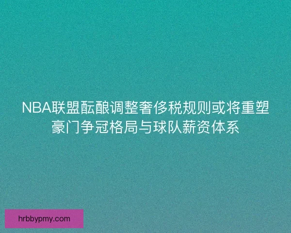 NBA联盟酝酿调整奢侈税规则或将重塑豪门争冠格局与球队薪资体系