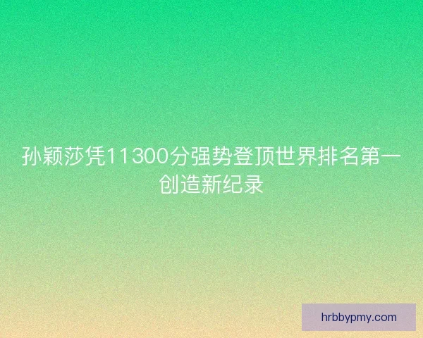 孙颖莎凭11300分强势登顶世界排名第一创造新纪录 孙颖莎凭11300分强势登顶世界排名第一创造新纪录