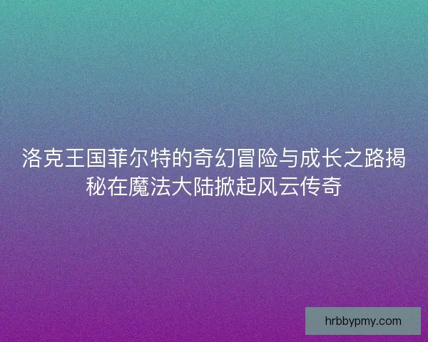 洛克王国菲尔特的奇幻冒险与成长之路揭秘在魔法大陆掀起风云传奇