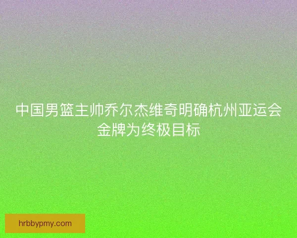 中国男篮主帅乔尔杰维奇明确杭州亚运会金牌为终极目标