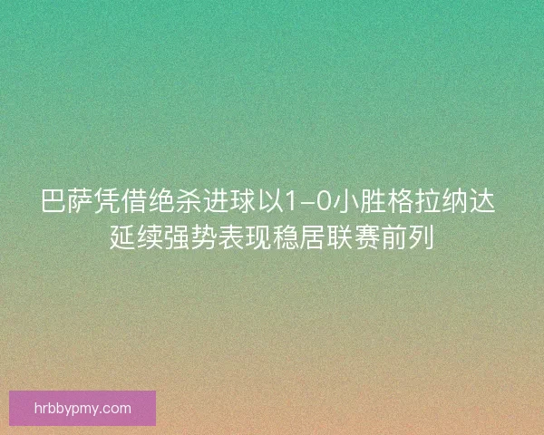 巴萨凭借绝杀进球以1-0小胜格拉纳达 延续强势表现稳居联赛前列 巴萨凭借绝杀进球以1-0小胜格拉纳达 延续强势表现稳居联赛前列