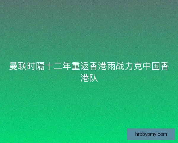 曼联时隔十二年重返香港雨战力克中国香港队 曼联时隔十二年重返香港雨战力克中国香港队