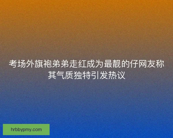 考场外旗袍弟弟走红成为最靓的仔网友称其气质独特引发热议 考场外旗袍弟弟走红成为最靓的仔网友称其气质独特引发热议