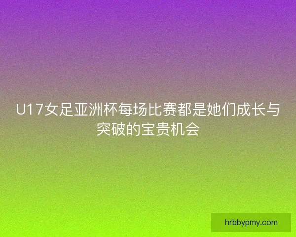 U17女足亚洲杯每场比赛都是她们成长与突破的宝贵机会 U17女足亚洲杯每场比赛都是她们成长与突破的宝贵机会