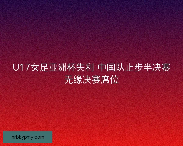 U17女足亚洲杯失利 中国队止步半决赛无缘决赛席位