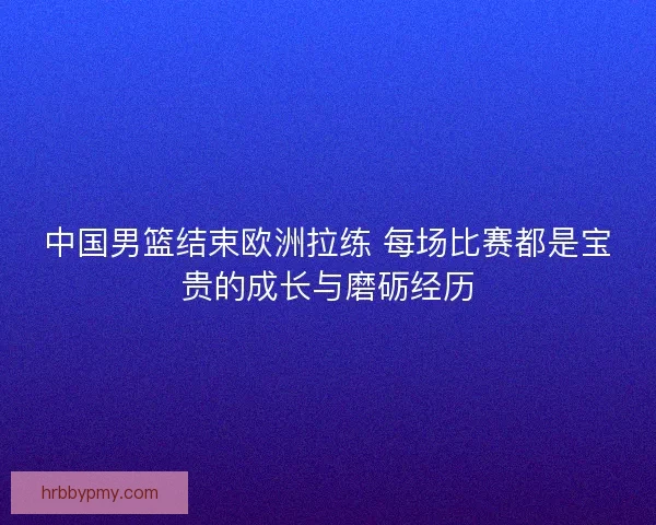 中国男篮结束欧洲拉练 每场比赛都是宝贵的成长与磨砺经历