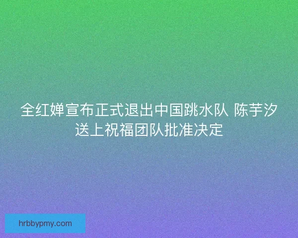 全红婵宣布正式退出中国跳水队 陈芋汐送上祝福团队批准决定 全红婵宣布正式退出中国跳水队 陈芋汐送上祝福团队批准决定