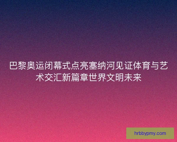 巴黎奥运闭幕式点亮塞纳河见证体育与艺术交汇新篇章世界文明未来 巴黎奥运闭幕式点亮塞纳河见证体育与艺术交汇新篇章世界文明未来