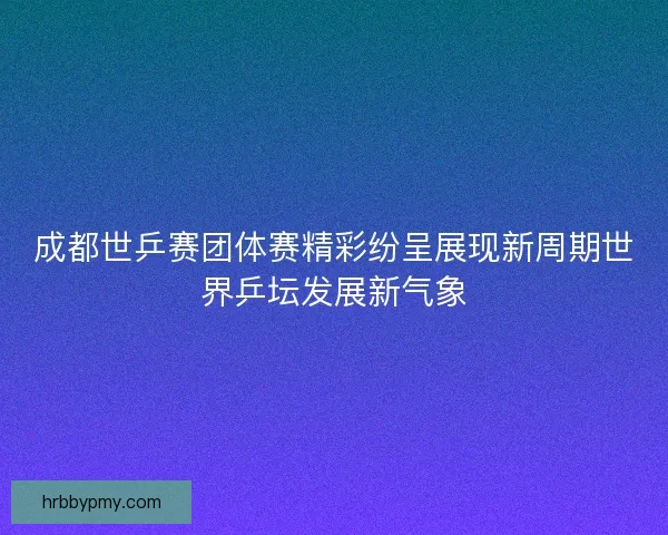 成都世乒赛团体赛精彩纷呈展现新周期世界乒坛发展新气象 成都世乒赛团体赛精彩纷呈展现新周期世界乒坛发展新气象