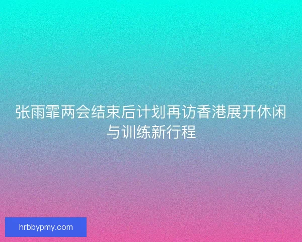 张雨霏两会结束后计划再访香港展开休闲与训练新行程 张雨霏两会结束后计划再访香港展开休闲与训练新行程