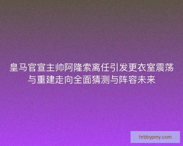 皇马官宣主帅阿隆索离任引发更衣室震荡与重建走向全面猜测与阵容未来 皇马官宣主帅阿隆索离任引发更衣室震荡与重建走向全面猜测与阵容未来